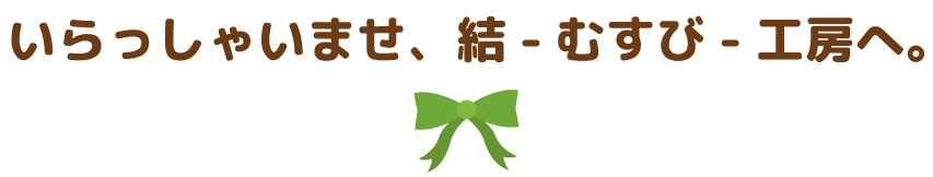 いらっしゃいませ、結-むすび-工房へ。